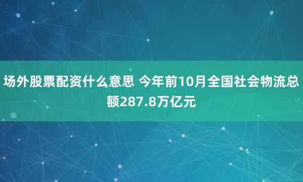 场外股票配资什么意思 今年前10月全国社会物流总额287.8万亿元