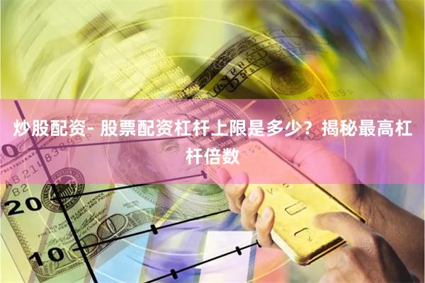 炒股配资- 股票配资杠杆上限是多少？揭秘最高杠杆倍数