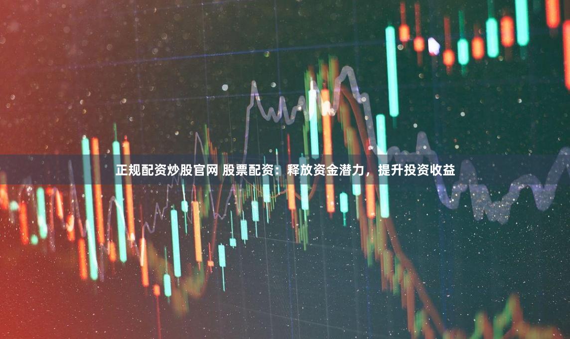 正规配资炒股官网 股票配资：释放资金潜力，提升投资收益