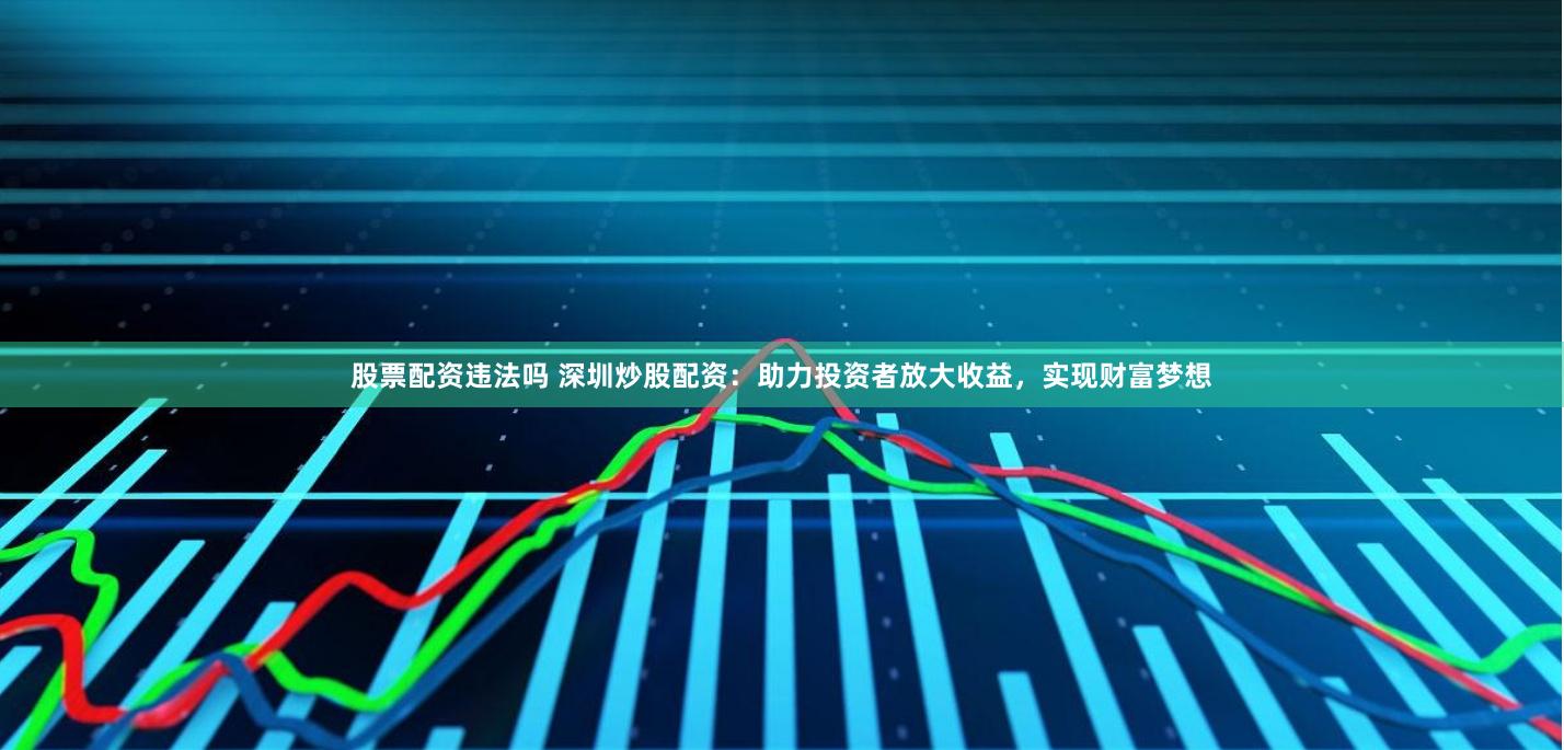 股票配资违法吗 深圳炒股配资：助力投资者放大收益，实现财富梦想