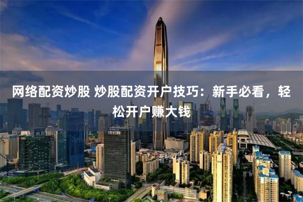 网络配资炒股 炒股配资开户技巧：新手必看，轻松开户赚大钱