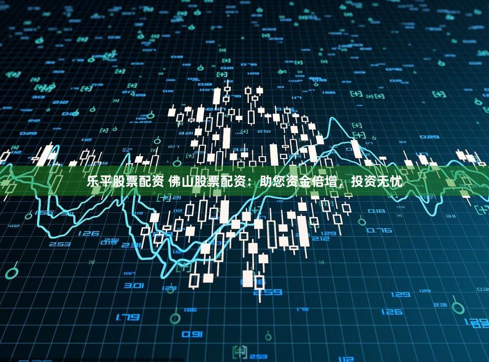 乐平股票配资 佛山股票配资：助您资金倍增，投资无忧