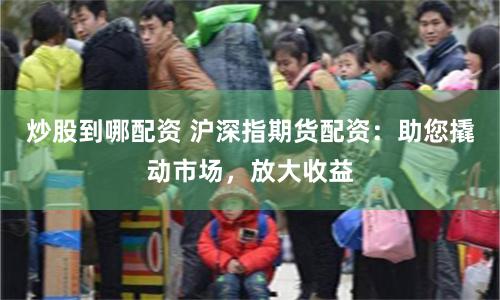 炒股到哪配资 沪深指期货配资：助您撬动市场，放大收益