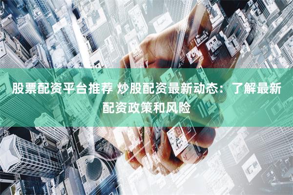 股票配资平台推荐 炒股配资最新动态：了解最新配资政策和风险