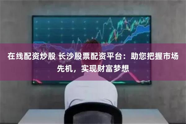 在线配资炒股 长沙股票配资平台：助您把握市场先机，实现财富梦想