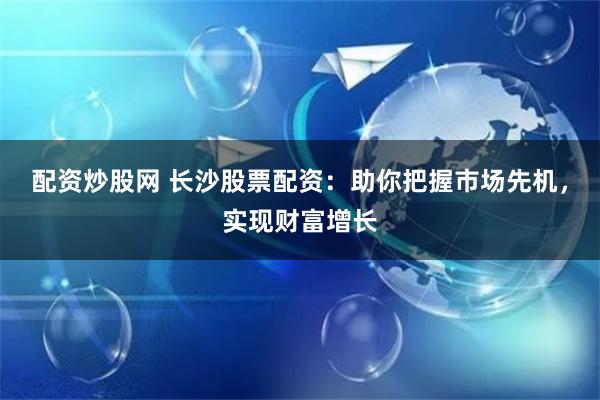 配资炒股网 长沙股票配资：助你把握市场先机，实现财富增长