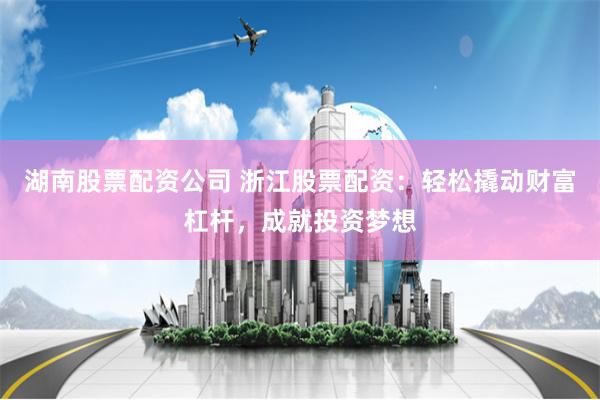 湖南股票配资公司 浙江股票配资：轻松撬动财富杠杆，成就投资梦想