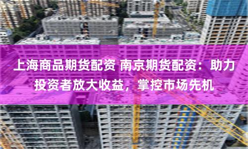 上海商品期货配资 南京期货配资：助力投资者放大收益，掌控市场先机